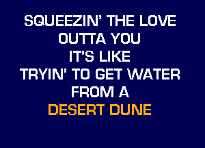 SQUEEZIN' THE LOVE
OUTTA YOU
ITS LIKE
TRYIN' TO GET WATER
FROM A
DESERT DUNE