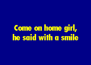 Come on home girl,

he said with a smile