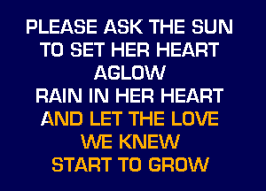 PLEASE ASK THE SUN
TO SET HER HEART
AGLOW
RNN IN HER HEART
AND LET THE LOVE
WE KNEW
START TO GROW