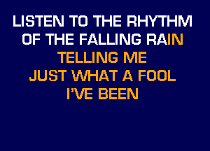 LISTEN TO THE RHYTHM
OF THE FALLING RAIN
TELLING ME
JUST WHAT A FOOL
I'VE BEEN