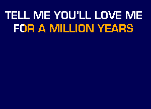 TELL ME YOU'LL LOVE ME
FOR A MILLION YEARS