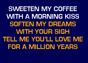 SWEETEN MY COFFEE
WITH A MORNING KISS
SOFTEN MY DREAMS
WITH YOUR SIGH
TELL ME YOU'LL LOVE ME
FOR A MILLION YEARS