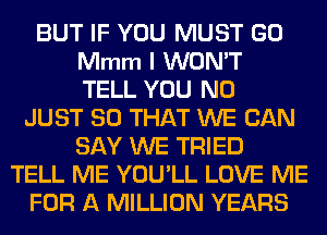 BUT IF YOU MUST GO
Mmm I WON'T
TELL YOU N0
JUST SO THAT WE CAN
SAY WE TRIED
TELL ME YOU'LL LOVE ME
FOR A MILLION YEARS