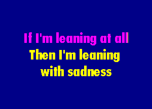 Then I'm leaning
wilh sadness