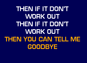 THEN IF IT DON'T
WORK OUT
THEN IF IT DON'T
WORK OUT
THEN YOU CAN TELL ME
GOODBYE