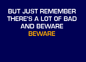 BUT JUST REMEMBER
THERE'S A LOT OF BAD
AND BEWARE
BEWARE