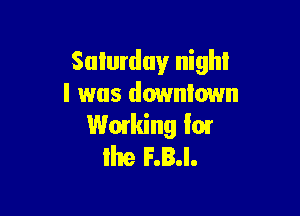 Saturday night
I was downtown

Working I01
lite F.B.I.