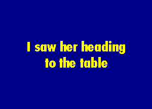 I saw her heading

to the table