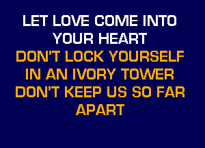 LET LOVE COME INTO
YOUR HEART
DON'T LOCK YOURSELF
IN AN IVORY TOWER
DON'T KEEP US SO FAR
APART