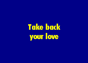 Take back

your love