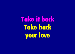 Take back
your love