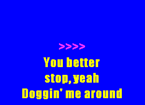 )  3

You better
stonmeah
Doggin' me around