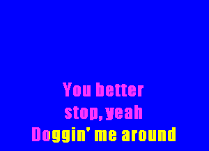You better
stonmeah
Doggin' me around