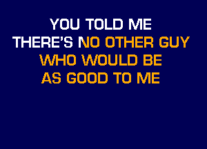 YOU TOLD ME
THERE'S NO OTHER GUY
WHO WOULD BE
AS GOOD TO ME