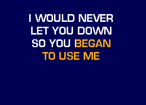 I WOULD NEVER
LET YOU DOWN
SO YOU BEGAN

TO USE ME