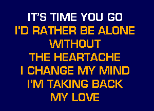 ITS TIME YOU GO
I'D RATHER BE ALONE
WITHOUT
THE HEARTACHE
I CHANGE MY MIND
I'M TAKING BACK
MY LOVE