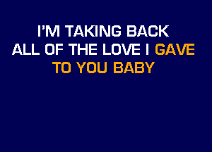 I'M TAKING BACK
ALL OF THE LOVE I GAVE
TO YOU BABY