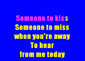 Someone to kiss

Someone to miss

when you're away
To hear

from me today I