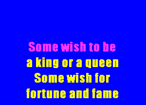 Some wish to he

a king or a uueen
Some wish for
fortune and fame