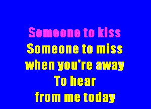 Someone to kiss

Someone to miss

when you're away
To hear

from me today I