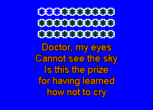 W
W
W

Doctor, my eyes
Cannot see the sky
Is this the prize
for having learned

how not to cry I