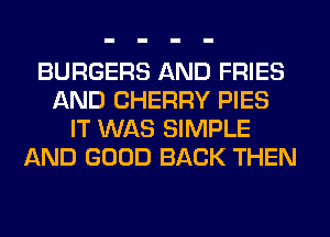 BURGERS AND FRIES
AND CHERRY PIES
IT WAS SIMPLE
AND GOOD BACK THEN