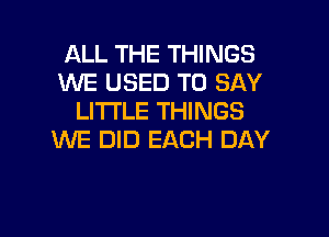 ALL THE THINGS
WE USED TO SAY
LITTLE THINGS

WE DID EACH DAY