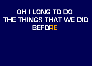 OH I LONG TO DO
THE THINGS THAT WE DID
BEFORE