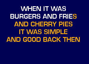 WHEN IT WAS
BURGERS AND FRIES
AND CHERRY PIES
IT WAS SIMPLE
AND GOOD BACK THEN