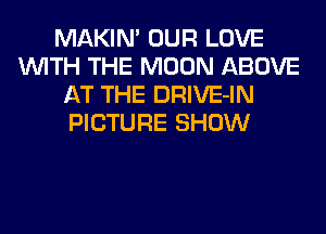 MAKIN' OUR LOVE
WITH THE MOON ABOVE
AT THE DRIVE-IN
PICTURE SHOW