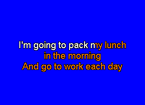 I'm going to pack my lunch

in the morning
And go to work each day