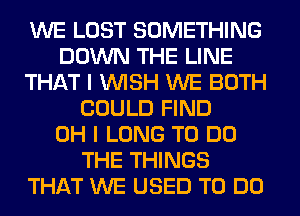 WE LOST SOMETHING
DOWN THE LINE
THAT I WISH WE BOTH
COULD FIND
OH I LONG TO DO
THE THINGS
THAT WE USED TO DO