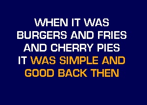 WHEN IT WAS
BURGERS AND FRIES
AND CHERRY PIES
IT WAS SIMPLE AND
GOOD BACK THEN