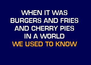 WHEN IT WAS
BURGERS AND FRIES
AND CHERRY PIES
IN A WORLD
WE USED TO KNOW