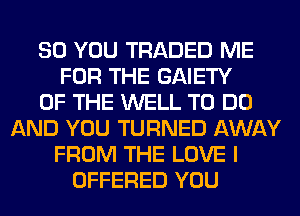 SO YOU TRADED ME
FOR THE GAIETY
OF THE WELL TO DO
AND YOU TURNED AWAY
FROM THE LOVE I
OFFERED YOU