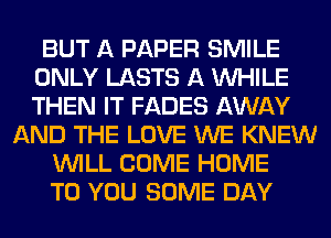 BUT A PAPER SMILE
ONLY LASTS A WHILE
THEN IT FADES AWAY

AND THE LOVE WE KNEW
WILL COME HOME
TO YOU SOME DAY