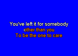 You've left it for somebody

other than you
To be the one to care