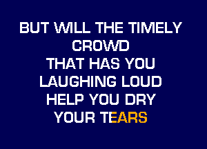 BUT WLL THE TIMELY
CROWD
THAT HAS YOU
LAUGHING LOUD
HELP YOU DRY
YOUR TEARS