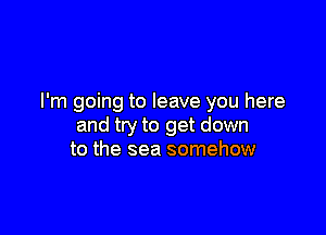 I'm going to leave you here

and try to get down
to the sea somehow