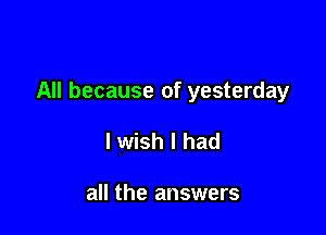 All because of yesterday

lwish I had

all the answers