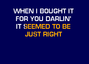 WHEN I BOUGHT IT
FOR YOU DARLIN'
IT SEEMED TO BE

JUST RIGHT