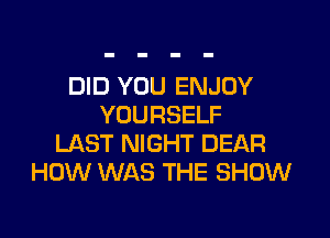 DID YOU ENJOY
YOURSELF

LAST NIGHT DEAR
HOW WAS THE SHOW