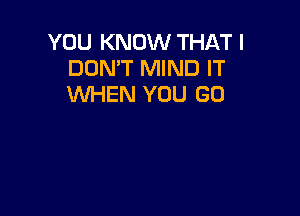 YOU KNOW THAT I
DON'T MIND IT
WHEN YOU GO