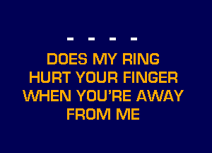 DOES MY RING
HURT YOUR FINGER
WHEN YOU'RE AWAY
FROM ME