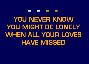 YOU NEVER KNOW
YOU MIGHT BE LONELY
WHEN ALL YOUR LOVES

HAVE MISSED