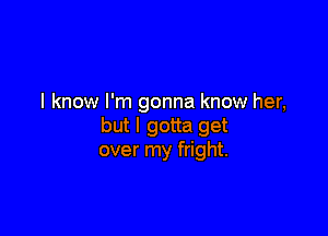 I know I'm gonna know her,

but I gotta get
over my fright.