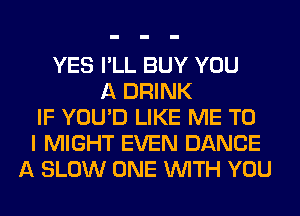 YES I'LL BUY YOU
A DRINK
IF YOU'D LIKE ME TO
I MIGHT EVEN DANCE
A SLOW ONE WITH YOU