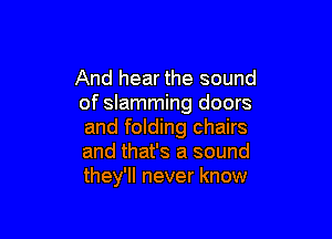 And hear the sound
of slamming doors

and folding chairs
and that's a sound
they'll never know