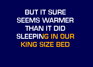 BUT IT SURE
SEEMS WARMER
THAN IT DID
SLEEPING IN OUR
KING SIZE BED

g