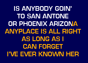 IS ANYBODY GOIN'
T0 SAN ANTONE
0R PHOENIX ARIZONA
ANYPLACE IS ALL RIGHT
AS LONG AS I
CAN FORGET
I'VE EVER KNOWN HER